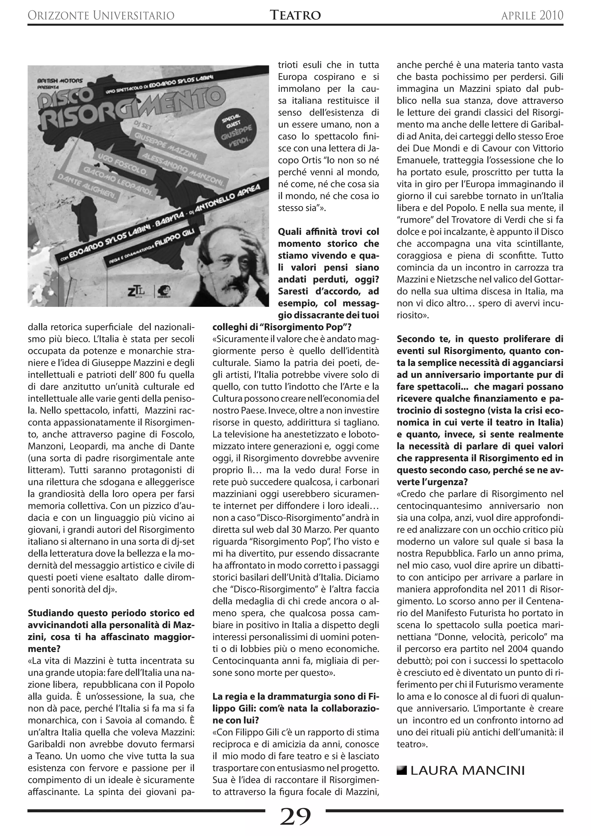 Orizzonte Universitario                                       Teatro                                                      aprile 2010



                                                                trioti esuli che in tutta      anche perché è una materia tanto vasta
                                                                Europa cospirano e si          che basta pochissimo per perdersi. Gili
                                                                immolano per la cau-           immagina un Mazzini spiato dal pub-
                                                                sa italiana restituisce il     blico nella sua stanza, dove attraverso
                                                                senso dell’esistenza di        le letture dei grandi classici del Risorgi-
                                                                un essere umano, non a         mento ma anche delle lettere di Garibal-
                                                                caso lo spettacolo fini-       di ad Anita, dei carteggi dello stesso Eroe
                                                                sce con una lettera di Ja-     dei Due Mondi e di Cavour con Vittorio
                                                                copo Ortis “Io non so né       Emanuele, tratteggia l’ossessione che lo
                                                                perché venni al mondo,         ha portato esule, proscritto per tutta la
                                                                né come, né che cosa sia       vita in giro per l’Europa immaginando il
                                                                il mondo, né che cosa io       giorno il cui sarebbe tornato in un’Italia
                                                                stesso sia”».                  libera e del Popolo. E nella sua mente, il
                                                                                               “rumore” del Trovatore di Verdi che si fa
                                                                    quali affinità trovi col   dolce e poi incalzante, è appunto il Disco
                                                                    momento storico che        che accompagna una vita scintillante,
                                                                    stiamo vivendo e qua-      coraggiosa e piena di sconfitte. Tutto
                                                                    li valori pensi siano      comincia da un incontro in carrozza tra
                                                                    andati perduti, oggi?      Mazzini e Nietzsche nel valico del Gottar-
                                                                    Saresti d’accordo, ad      do nella sua ultima discesa in Italia, ma
                                                                    esempio, col messag-       non vi dico altro… spero di avervi incu-
                                                                    gio dissacrante dei tuoi   riosito».
dalla retorica superficiale del nazionali-     colleghi di “Risorgimento Pop”?
smo più bieco. L’Italia è stata per secoli     «Sicuramente il valore che è andato mag-        Secondo te, in questo proliferare di
occupata da potenze e monarchie stra-          giormente perso è quello dell’identità          eventi sul Risorgimento, quanto con-
niere e l’idea di Giuseppe Mazzini e degli     culturale. Siamo la patria dei poeti, de-       ta la semplice necessità di agganciarsi
intellettuali e patrioti dell’ 800 fu quella   gli artisti, l’Italia potrebbe vivere solo di   ad un anniversario importante pur di
di dare anzitutto un’unità culturale ed        quello, con tutto l’indotto che l’Arte e la     fare spettacoli... che magari possano
intellettuale alle varie genti della peniso-   Cultura possono creare nell’economia del        ricevere qualche finanziamento e pa-
la. Nello spettacolo, infatti, Mazzini rac-    nostro Paese. Invece, oltre a non investire     trocinio di sostegno (vista la crisi eco-
conta appassionatamente il Risorgimen-         risorse in questo, addirittura si tagliano.     nomica in cui verte il teatro in Italia)
to, anche attraverso pagine di Foscolo,        La televisione ha anestetizzato e loboto-       e quanto, invece, si sente realmente
Manzoni, Leopardi, ma anche di Dante           mizzato intere generazioni e, oggi come         la necessità di parlare di quei valori
(una sorta di padre risorgimentale ante        oggi, il Risorgimento dovrebbe avvenire         che rappresenta il Risorgimento ed in
litteram). Tutti saranno protagonisti di       proprio lì… ma la vedo dura! Forse in           questo secondo caso, perché se ne av-
una rilettura che sdogana e alleggerisce       rete può succedere qualcosa, i carbonari        verte l’urgenza?
la grandiosità della loro opera per farsi      mazziniani oggi userebbero sicuramen-           «Credo che parlare di Risorgimento nel
memoria collettiva. Con un pizzico d’au-       te internet per diffondere i loro ideali…       centocinquantesimo anniversario non
dacia e con un linguaggio più vicino ai        non a caso “Disco-Risorgimento” andrà in        sia una colpa, anzi, vuol dire approfondi-
giovani, i grandi autori del Risorgimento      diretta sul web dal 30 Marzo. Per quanto        re ed analizzare con un occhio critico più
italiano si alternano in una sorta di dj-set   riguarda “Risorgimento Pop”, l’ho visto e       moderno un valore sul quale si basa la
della letteratura dove la bellezza e la mo-    mi ha divertito, pur essendo dissacrante        nostra Repubblica. Farlo un anno prima,
dernità del messaggio artistico e civile di    ha affrontato in modo corretto i passaggi       nel mio caso, vuol dire aprire un dibatti-
questi poeti viene esaltato dalle dirom-       storici basilari dell’Unità d’Italia. Diciamo   to con anticipo per arrivare a parlare in
penti sonorità del dj».                        che “Disco-Risorgimento” è l’altra faccia       maniera approfondita nel 2011 di Risor-
                                               della medaglia di chi crede ancora o al-        gimento. Lo scorso anno per il Centena-
Studiando questo periodo storico ed            meno spera, che qualcosa possa cam-             rio del Manifesto Futurista ho portato in
avvicinandoti alla personalità di Maz-         biare in positivo in Italia a dispetto degli    scena lo spettacolo sulla poetica mari-
zini, cosa ti ha affascinato maggior-          interessi personalissimi di uomini poten-       nettiana “Donne, velocità, pericolo” ma
mente?                                         ti o di lobbies più o meno economiche.          il percorso era partito nel 2004 quando
«La vita di Mazzini è tutta incentrata su      Centocinquanta anni fa, migliaia di per-        debuttò; poi con i successi lo spettacolo
una grande utopia: fare dell’Italia una na-    sone sono morte per questo».                    è cresciuto ed è diventato un punto di ri-
zione libera, repubblicana con il Popolo                                                       ferimento per chi il Futurismo veramente
alla guida. è un’ossessione, la sua, che       La regia e la drammaturgia sono di Fi-          lo ama e lo conosce al di fuori di qualun-
non dà pace, perché l’Italia si fa ma si fa    lippo Gili: com’è nata la collaborazio-         que anniversario. L’importante è creare
monarchica, con i Savoia al comando. è         ne con lui?                                     un incontro ed un confronto intorno ad
un’altra Italia quella che voleva Mazzini:     «Con Filippo Gili c’è un rapporto di stima      uno dei rituali più antichi dell’umanità: il
Garibaldi non avrebbe dovuto fermarsi          reciproca e di amicizia da anni, conosce        teatro».
a Teano. Un uomo che vive tutta la sua         il mio modo di fare teatro e si è lasciato
esistenza con fervore e passione per il        trasportare con entusiasmo nel progetto.           LAURA MANCINI
compimento di un ideale è sicuramente          Sua è l’idea di raccontare il Risorgimen-
affascinante. La spinta dei giovani pa-        to attraverso la figura focale di Mazzini,

                                                                29
 