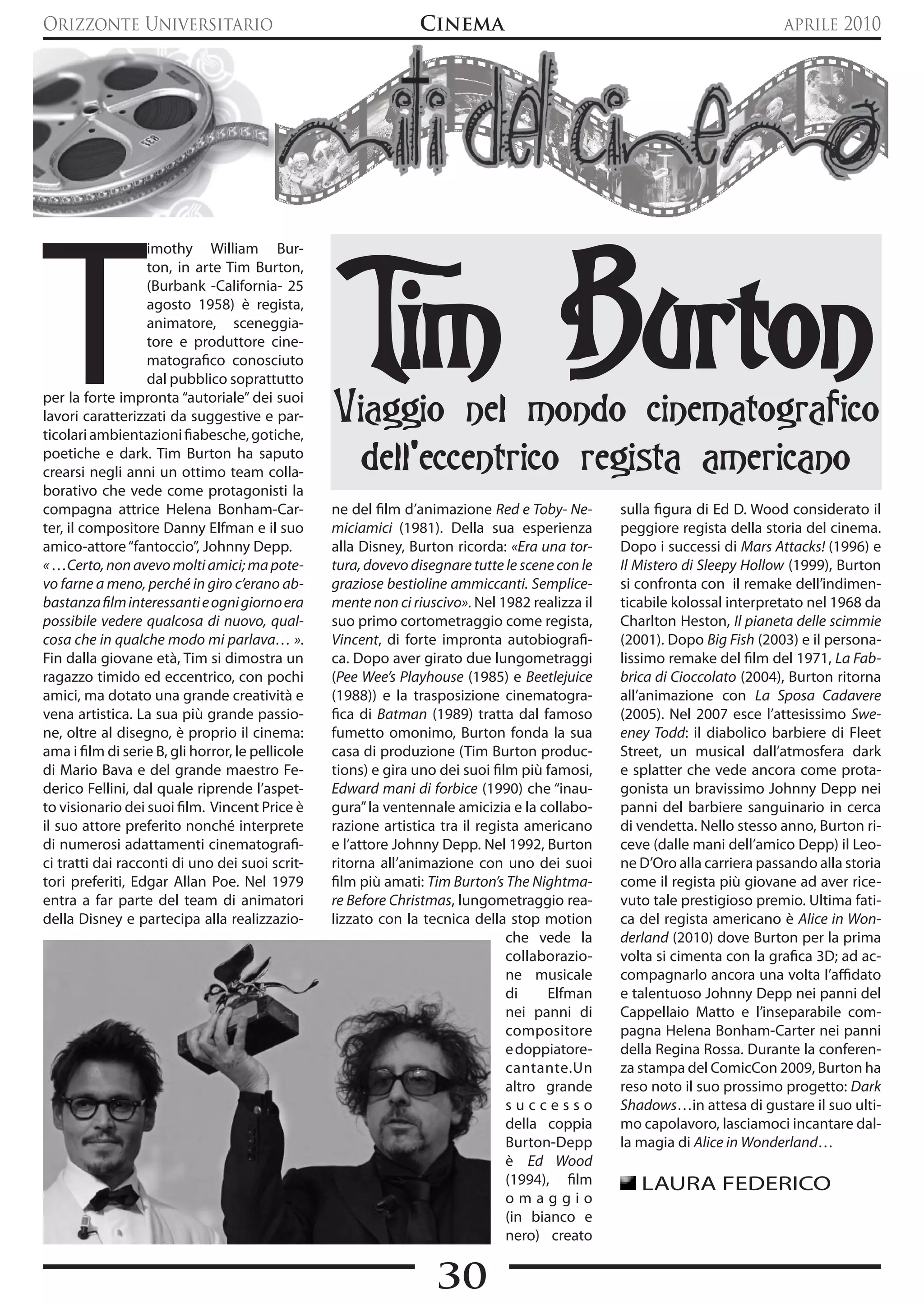Orizzonte Universitario                                         Cinema                                                     aprile 2010




T                                                  Tim Burton
                   imothy William Bur-
                   ton, in arte Tim Burton,
                   (Burbank -California- 25
                   agosto 1958) è regista,
                   animatore, sceneggia-
                   tore e produttore cine-
                   matografico conosciuto
                   dal pubblico soprattutto
per la forte impronta “autoriale” dei suoi
lavori caratterizzati da suggestive e par-
ticolari ambientazioni fiabesche, gotiche,
                                                  Viaggio nel mondo cinematografico
poetiche e dark. Tim Burton ha saputo
crearsi negli anni un ottimo team colla-
                                                    dell’eccentrico regista americano
borativo che vede come protagonisti la
compagna attrice Helena Bonham-Car-               ne del film d’animazione Red e Toby- Ne-       sulla figura di Ed D. Wood considerato il
ter, il compositore Danny Elfman e il suo         miciamici (1981). Della sua esperienza         peggiore regista della storia del cinema.
amico-attore “fantoccio”, Johnny Depp.            alla Disney, Burton ricorda: «Era una tor-     Dopo i successi di Mars Attacks! (1996) e
« …Certo, non avevo molti amici; ma pote-         tura, dovevo disegnare tutte le scene con le   Il Mistero di Sleepy Hollow (1999), Burton
vo farne a meno, perché in giro c’erano ab-       graziose bestioline ammiccanti. Semplice-      si confronta con il remake dell’indimen-
bastanza film interessanti e ogni giorno era      mente non ci riuscivo». Nel 1982 realizza il   ticabile kolossal interpretato nel 1968 da
possibile vedere qualcosa di nuovo, qual-         suo primo cortometraggio come regista,         Charlton Heston, Il pianeta delle scimmie
cosa che in qualche modo mi parlava… ».           Vincent, di forte impronta autobiografi-       (2001). Dopo Big Fish (2003) e il persona-
Fin dalla giovane età, Tim si dimostra un         ca. Dopo aver girato due lungometraggi         lissimo remake del film del 1971, La Fab-
ragazzo timido ed eccentrico, con pochi           (Pee Wee’s Playhouse (1985) e Beetlejuice      brica di Cioccolato (2004), Burton ritorna
amici, ma dotato una grande creatività e          (1988)) e la trasposizione cinematogra-        all’animazione con La Sposa Cadavere
vena artistica. La sua più grande passio-         fica di Batman (1989) tratta dal famoso        (2005). Nel 2007 esce l’attesissimo Swe-
ne, oltre al disegno, è proprio il cinema:        fumetto omonimo, Burton fonda la sua           eney Todd: il diabolico barbiere di Fleet
ama i film di serie B, gli horror, le pellicole   casa di produzione (Tim Burton produc-         Street, un musical dall’atmosfera dark
di Mario Bava e del grande maestro Fe-            tions) e gira uno dei suoi film più famosi,    e splatter che vede ancora come prota-
derico Fellini, dal quale riprende l’aspet-       Edward mani di forbice (1990) che “inau-       gonista un bravissimo Johnny Depp nei
to visionario dei suoi film. Vincent Price è      gura” la ventennale amicizia e la collabo-     panni del barbiere sanguinario in cerca
il suo attore preferito nonché interprete         razione artistica tra il regista americano     di vendetta. Nello stesso anno, Burton ri-
di numerosi adattamenti cinematografi-            e l’attore Johnny Depp. Nel 1992, Burton       ceve (dalle mani dell’amico Depp) il Leo-
ci tratti dai racconti di uno dei suoi scrit-     ritorna all’animazione con uno dei suoi        ne D’Oro alla carriera passando alla storia
tori preferiti, Edgar Allan Poe. Nel 1979         film più amati: Tim Burton’s The Nightma-      come il regista più giovane ad aver rice-
entra a far parte del team di animatori           re Before Christmas, lungometraggio rea-       vuto tale prestigioso premio. Ultima fati-
della Disney e partecipa alla realizzazio-        lizzato con la tecnica della stop motion       ca del regista americano è Alice in Won-
                                                                                che vede la      derland (2010) dove Burton per la prima
                                                                                collaborazio-    volta si cimenta con la grafica 3D; ad ac-
                                                                                ne musicale      compagnarlo ancora una volta l’affidato
                                                                                di    Elfman     e talentuoso Johnny Depp nei panni del
                                                                                nei panni di     Cappellaio Matto e l’inseparabile com-
                                                                                compositore      pagna Helena Bonham-Carter nei panni
                                                                                e doppiatore-    della Regina Rossa. Durante la conferen-
                                                                                cantante.Un      za stampa del ComicCon 2009, Burton ha
                                                                                altro grande     reso noto il suo prossimo progetto: Dark
                                                                                successo         Shadows…in attesa di gustare il suo ulti-
                                                                                della coppia     mo capolavoro, lasciamoci incantare dal-
                                                                                Burton-Depp      la magia di Alice in Wonderland…
                                                                                è Ed Wood
                                                                                (1994), film        LAURA FEDERICO
                                                                                omaggio
                                                                                (in bianco e
                                                                                nero) creato


                                                                   30
 