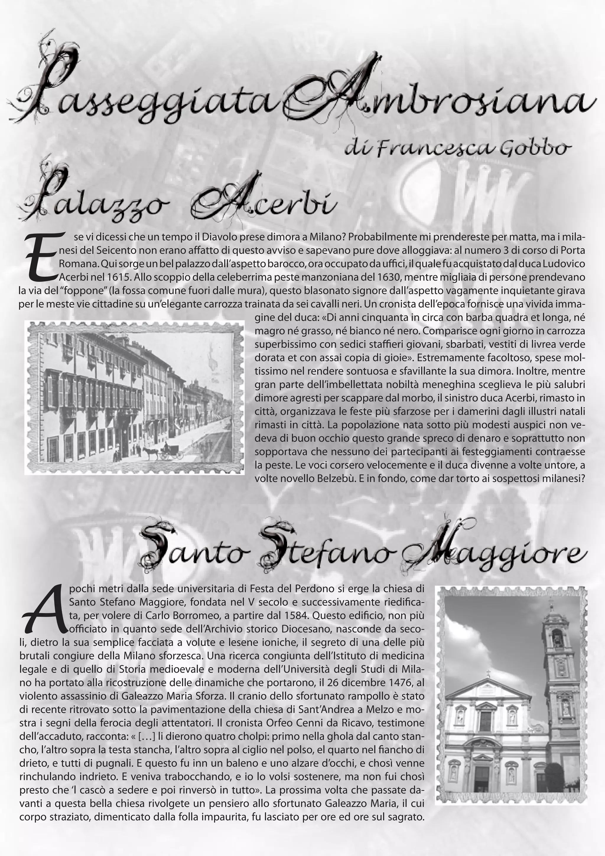 E
              se vi dicessi che un tempo il Diavolo prese dimora a Milano? Probabilmente mi prendereste per matta, ma i mila-
          nesi del Seicento non erano affatto di questo avviso e sapevano pure dove alloggiava: al numero 3 di corso di Porta
          Romana. Qui sorge un bel palazzo dall’aspetto barocco, ora occupato da uffici, il quale fu acquistato dal duca Ludovico
          Acerbi nel 1615. Allo scoppio della celeberrima peste manzoniana del 1630, mentre migliaia di persone prendevano
la via del “foppone” (la fossa comune fuori dalle mura), questo blasonato signore dall’aspetto vagamente inquietante girava
per le meste vie cittadine su un’elegante carrozza trainata da sei cavalli neri. Un cronista dell’epoca fornisce una vivida imma-
                                                       gine del duca: «Di anni cinquanta in circa con barba quadra et longa, né
                                                       magro né grasso, né bianco né nero. Comparisce ogni giorno in carrozza
                                                       superbissimo con sedici staffieri giovani, sbarbati, vestiti di livrea verde
                                                       dorata et con assai copia di gioie». Estremamente facoltoso, spese mol-
                                                       tissimo nel rendere sontuosa e sfavillante la sua dimora. Inoltre, mentre
                                                       gran parte dell’imbellettata nobiltà meneghina sceglieva le più salubri
                                                       dimore agresti per scappare dal morbo, il sinistro duca Acerbi, rimasto in
                                                       città, organizzava le feste più sfarzose per i damerini dagli illustri natali
                                                       rimasti in città. La popolazione nata sotto più modesti auspici non ve-
                                                       deva di buon occhio questo grande spreco di denaro e soprattutto non
                                                       sopportava che nessuno dei partecipanti ai festeggiamenti contraesse
                                                       la peste. Le voci corsero velocemente e il duca divenne a volte untore, a
                                                       volte novello Belzebù. E in fondo, come dar torto ai sospettosi milanesi?




A
             pochi metri dalla sede universitaria di Festa del Perdono si erge la chiesa di
             Santo Stefano Maggiore, fondata nel V secolo e successivamente riedifica-
             ta, per volere di Carlo Borromeo, a partire dal 1584. Questo edificio, non più
             officiato in quanto sede dell’Archivio storico Diocesano, nasconde da seco-
li, dietro la sua semplice facciata a volute e lesene ioniche, il segreto di una delle più
brutali congiure della Milano sforzesca. Una ricerca congiunta dell’Istituto di medicina
legale e di quello di Storia medioevale e moderna dell’Università degli Studi di Mila-
no ha portato alla ricostruzione delle dinamiche che portarono, il 26 dicembre 1476, al
violento assassinio di Galeazzo Maria Sforza. Il cranio dello sfortunato rampollo è stato
di recente ritrovato sotto la pavimentazione della chiesa di Sant’Andrea a Melzo e mo-
stra i segni della ferocia degli attentatori. Il cronista Orfeo Cenni da Ricavo, testimone
dell’accaduto, racconta: « […] li dierono quatro cholpi: primo nella ghola dal canto stan-
cho, l’altro sopra la testa stancha, l’altro sopra al ciglio nel polso, el quarto nel fiancho di
drieto, e tutti di pugnali. E questo fu inn un baleno e uno alzare d’occhi, e chosì venne
rinchulando indrieto. E veniva trabocchando, e io lo volsi sostenere, ma non fui chosì
presto che ‘l cascò a sedere e poi rinversò in tutto». La prossima volta che passate da-
vanti a questa bella chiesa rivolgete un pensiero allo sfortunato Galeazzo Maria, il cui
corpo straziato, dimenticato dalla folla impaurita, fu lasciato per ore ed ore sul sagrato.
 