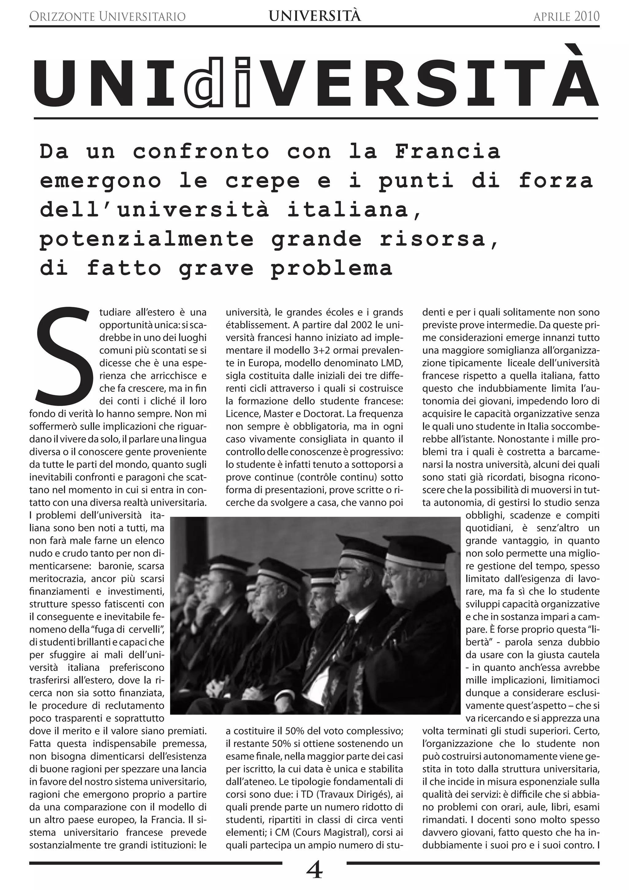 Orizzonte Universitario                                    UNIVERSITà                                                        aprile 2010




UNI                                                     VERSITÀ
  Da un confronto con la Francia
  emergono le crepe e i punti di forza
  dell’università italiana,
  potenzialmente grande risorsa,
  di fatto grave problema




S
                   tudiare all’estero è una     università, le grandes écoles e i grands         denti e per i quali solitamente non sono
                   opportunità unica: si sca-   établissement. A partire dal 2002 le uni-        previste prove intermedie. Da queste pri-
                   drebbe in uno dei luoghi     versità francesi hanno iniziato ad imple-        me considerazioni emerge innanzi tutto
                   comuni più scontati se si    mentare il modello 3+2 ormai prevalen-           una maggiore somiglianza all’organizza-
                   dicesse che è una espe-      te in Europa, modello denominato LMD,            zione tipicamente liceale dell’università
                   rienza che arricchisce e     sigla costituita dalle iniziali dei tre diffe-   francese rispetto a quella italiana, fatto
                   che fa crescere, ma in fin   renti cicli attraverso i quali si costruisce     questo che indubbiamente limita l’au-
                   dei conti i cliché il loro   la formazione dello studente francese:           tonomia dei giovani, impedendo loro di
fondo di verità lo hanno sempre. Non mi         Licence, Master e Doctorat. La frequenza         acquisire le capacità organizzative senza
soffermerò sulle implicazioni che riguar-       non sempre è obbligatoria, ma in ogni            le quali uno studente in Italia soccombe-
dano il vivere da solo, il parlare una lingua   caso vivamente consigliata in quanto il          rebbe all’istante. Nonostante i mille pro-
diversa o il conoscere gente proveniente        controllo delle conoscenze è progressivo:        blemi tra i quali è costretta a barcame-
da tutte le parti del mondo, quanto sugli       lo studente è infatti tenuto a sottoporsi a      narsi la nostra università, alcuni dei quali
inevitabili confronti e paragoni che scat-      prove continue (contrôle continu) sotto          sono stati già ricordati, bisogna ricono-
tano nel momento in cui si entra in con-        forma di presentazioni, prove scritte o ri-      scere che la possibilità di muoversi in tut-
tatto con una diversa realtà universitaria.     cerche da svolgere a casa, che vanno poi         ta autonomia, di gestirsi lo studio senza
I problemi dell’università ita-                                                                             obblighi, scadenze e compiti
liana sono ben noti a tutti, ma                                                                             quotidiani, è senz’altro un
non farà male farne un elenco                                                                               grande vantaggio, in quanto
nudo e crudo tanto per non di-                                                                              non solo permette una miglio-
menticarsene: baronie, scarsa                                                                               re gestione del tempo, spesso
meritocrazia, ancor più scarsi                                                                              limitato dall’esigenza di lavo-
finanziamenti e investimenti,                                                                               rare, ma fa sì che lo studente
strutture spesso fatiscenti con                                                                             sviluppi capacità organizzative
il conseguente e inevitabile fe-                                                                            e che in sostanza impari a cam-
nomeno della “fuga di cervelli”,                                                                            pare. è forse proprio questa “li-
di studenti brillanti e capaci che                                                                          bertà” - parola senza dubbio
per sfuggire ai mali dell’uni-                                                                              da usare con la giusta cautela
versità italiana preferiscono                                                                               - in quanto anch’essa avrebbe
trasferirsi all’estero, dove la ri-                                                                         mille implicazioni, limitiamoci
cerca non sia sotto finanziata,                                                                             dunque a considerare esclusi-
le procedure di reclutamento                                                                                vamente quest’aspetto – che si
poco trasparenti e soprattutto                                                                              va ricercando e si apprezza una
dove il merito e il valore siano premiati.      a costituire il 50% del voto complessivo;        volta terminati gli studi superiori. Certo,
Fatta questa indispensabile premessa,           il restante 50% si ottiene sostenendo un         l’organizzazione che lo studente non
non bisogna dimenticarsi dell’esistenza         esame finale, nella maggior parte dei casi       può costruirsi autonomamente viene ge-
di buone ragioni per spezzare una lancia        per iscritto, la cui data è unica e stabilita    stita in toto dalla struttura universitaria,
in favore del nostro sistema universitario,     dall’ateneo. Le tipologie fondamentali di        il che incide in misura esponenziale sulla
ragioni che emergono proprio a partire          corsi sono due: i TD (Travaux Dirigés), ai       qualità dei servizi: è difficile che si abbia-
da una comparazione con il modello di           quali prende parte un numero ridotto di          no problemi con orari, aule, libri, esami
un altro paese europeo, la Francia. Il si-      studenti, ripartiti in classi di circa venti     rimandati. I docenti sono molto spesso
stema universitario francese prevede            elementi; i CM (Cours Magistral), corsi ai       davvero giovani, fatto questo che ha in-
sostanzialmente tre grandi istituzioni: le      quali partecipa un ampio numero di stu-          dubbiamente i suoi pro e i suoi contro. I

                                                                    4
 