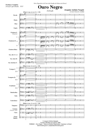 Piccolo
Flauta
Oboé
Fagote
Clarineta E
(Requinta)
1
2
3
Clarineta Baixo
Sax. alto E 1, 2
Sax. tenor B
Sax. barítono E
1
2, 3
1
2, 3
1
2, 3
Bombardino
Tuba
Contrabaixo
Tímpanos
Teclados
(Xilofone, bells)
Caixa
Pratos
Bumbo
Clarinetas B
Trompas F
Trompetes B
Trombones
Allegro (tempo de marcha 120)
Allegro (tempo de marcha 120)
Allegro (tempo de marcha 120)
1
1
1
1
1
1
1
1
1
1
1
1
1
1
1
1
1
1
1
1
1
1
1
1
Série Repertório de Ouro das Bandas de Música do Brasil
Ouro Negro
Dobrado
Joaquim Antônio Naegele
revisão Marcelo Jardim
Partitura Completa
Duração aproximada: 5'53"
© Joaquim Antônio Naegele
Funarte, Ministério da Cultura, 2008
ROB0001 - Ouro Negro - Todos os Direitos Reservados / Impresso no Brasil
www.funarte.gov.br / projbandas@funarte.gov.br
© Joaquim Antônio Naegele
Funarte, Ministério da Cultura, 2008
ROB0001 - Ouro Negro - Todos os Direitos Reservados / Impresso no Brasil
www.funarte.gov.br / projbandas@funarte.gov.br
Ouro Negro PARTITURA 7.0:Funarte Hino Nacional 09.05.08 15:42 Page 1
 