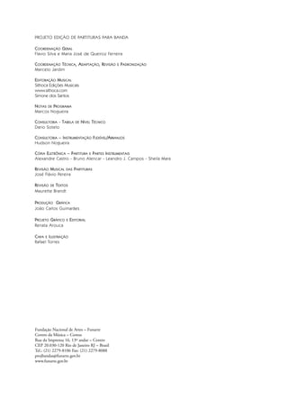 PROJETO EDIÇÃO DE PARTITURAS PARA BANDA
COORDENAÇÃO GERAL
Flavio Silva e Maria José de Queiroz Ferreira
COORDENAÇÃO TÉCNICA, ADAPTAÇÃO, REVISÃO E PADRONIZAÇÃO
Marcelo Jardim
EDITORAÇÃO MUSICAL
Sithoca Edições Musicais
www.sithoca.com
Simone dos Santos
NOTAS DE PROGRAMA
Marcos Nogueira
CONSULTORIA - TABELA DE NÍVEL TÉCNICO
Dario Sotelo
CONSULTORIA – INSTRUMENTAÇÃO FLEXÍVEL/ARRANJOS
Hudson Nogueira
CÓPIA ELETRÔNICA – PARTITURA E PARTES INSTRUMENTAIS
Alexandre Castro - Bruno Alencar - Leandro J. Campos - Sheila Mara
REVISÃO MUSICAL DAS PARTITURAS
José Flávio Pereira
REVISÃO DE TEXTOS
Maurette Brandt
PRODUÇÃO GRÁFICA
João Carlos Guimarães
PROJETO GRÁFICO E EDITORIAL
Renata Arouca
CAPA E ILUSTRAÇÃO
Rafael Torres
Fundação Nacional de Artes – Funarte
Centro da Música – Cemus
Rua da Imprensa 16, 13º andar – Centro
CEP 20.030-120 Rio de Janeiro RJ – Brasil
Tel.: (21) 2279-8106 Fax: (21) 2279-8088
projbandas@funarte.gov.br
www.funarte.gov.br
 