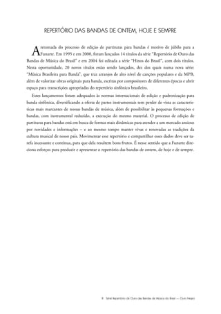 III Série Repertório de Ouro das Bandas de Música do Brasil — Ouro Negro
REPERTÓRIO DAS BANDAS DE ONTEM, HOJE E SEMPRE
Aretomada do processo de edição de partituras para bandas é motivo de júbilo para a
Funarte. Em 1995 e em 2000, foram lançados 14 títulos da série “Repertório de Ouro das
Bandas de Música do Brasil” e em 2004 foi editada a série “Hinos do Brasil”, com dois títulos.
Nesta oportunidade, 20 novos títulos estão sendo lançados, dez dos quais numa nova série:
“Música Brasileira para Banda”, que traz arranjos de alto nível de canções populares e da MPB,
além de valorizar obras originais para banda, escritas por compositores de diferentes épocas e abrir
espaço para transcrições apropriadas do repertório sinfônico brasileiro.
Estes lançamentos foram adequados às normas internacionais de edição e padronização para
banda sinfônica, diversificando a oferta de partes instrumentais sem perder de vista as caracterís-
ticas mais marcantes de nossas bandas de música, além de possibilitar às pequenas formações e
bandas, com instrumental reduzido, a execução do mesmo material. O processo de edição de
partituras para bandas está em busca de formas mais dinâmicas para atender a um mercado ansioso
por novidades e informações – e ao mesmo tempo manter vivas e renovadas as tradições da
cultura musical de nosso país. Movimentar esse repertório e compartilhar esses dados deve ser ta-
refa incessante e contínua, para que dela resultem bons frutos. É nesse sentido que a Funarte dire-
ciona esforços para produzir e apresentar o repertório das bandas de ontem, de hoje e de sempre.
 