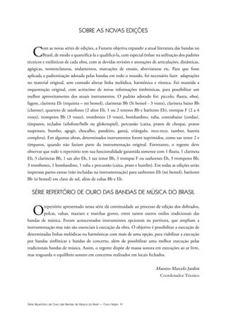 Série Repertório de Ouro das Bandas de Música do Brasil — Ouro Negro IV
SOBRE AS NOVAS EDIÇÕES
Com as novas séries de edições, a Funarte objetiva expandir a atual literatura das bandas no
Brasil, de modo a quantificá-la e qualificá-la, com especial ênfase na utilização dos padrões
técnicos e estilísticos de cada obra, com as devidas revisões e anotações de articulações, dinâmicas,
agógicas, nomenclaturas, andamentos, marcações de ensaio, abreviaturas etc. Para que fosse
aplicada a padronização adotada pelas bandas em todo o mundo, foi necessário fazer adaptações
no material original, sem contudo alterar linha melódica, harmônica e rítmica. Foi mantida a
orquestração original, com acréscimo de novas informações timbrísticas, para possibilitar um
melhor aproveitamento dos atuais instrumentos. O padrão adotado foi: piccolo, flauta, oboé,
fagote, clarineta Eb (requinta – mi bemol), clarinetas Bb (Si bemol - 3 vozes), clarineta baixo Bb
(clarone), quarteto de saxofones (2 altos Eb, 1 ou 2 tenores Bb e barítono Eb), trompas F (2 a 4
vozes), trompetes Bb (3 vozes), trombones (3 vozes), bombardino, tuba, contrabaixo (cordas),
tímpanos, teclados (xilofone/bells ou glokenspiel), percussão (caixa, pratos de choque, pratos
suspensos, bumbo, agogô, chocalho, pandeiro, ganzá, triângulo, reco-reco, tambor, bateria
completa). Em algumas obras, determinados instrumentos foram suprimidos, como sax tenor 2 e
tímpanos, quando não faziam parte da instrumentação original. Entretanto, o regente deve
observar que todo o repertório tem sua funcionalidade garantida somente com 1 flauta, 1 clarineta
Eb, 3 clarinetas Bb, 1 sax alto Eb, 1 sax tenor Bb, 3 trompas F ou saxhornes Eb, 3 trompetes Bb,
3 trombones, 1 bombardino, 1 tuba e percussão (caixa, prato e bumbo). Em todas as edições serão
impressas partes extras (não incluídas na instrumentação) para saxhornes Eb (mi bemol), barítono
Bb (si bemol) em clave de sol, além de tubas Bb e Eb.
SÉRIE REPERTÓRIO DE OURO DAS BANDAS DE MÚSICA DO BRASIL
Orepertório apresentado nessa série dá continuidade ao processo de edição dos dobrados,
polcas, valsas, maxixes e marchas graves, entre tantos outros estilos tradicionais das
bandas de música. Foram acrescentados instrumentos opcionais na partitura, que ampliam a
instrumentação mas não são essenciais à execução da obra. O objetivo é possibilitar a execução de
determinadas linhas melódicas ou harmônicas com mais de uma opção, para viabilizar a execução
por bandas sinfônicas e bandas de concerto, além de possibilitar uma melhor execução pelas
tradicionais bandas de música. Assim, o regente dispõe de massa sonora em execuções ao ar livre,
mas resguarda o equilíbrio sonoro em concertos realizados em locais fechados.
Maestro Marcelo Jardim
Coordenador Técnico
 