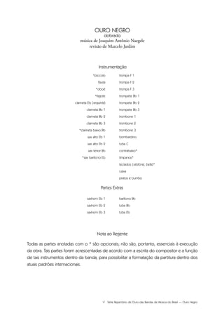 V Série Repertório de Ouro das Bandas de Música do Brasil — Ouro Negro
saxhorn Eb 1
saxhorn Eb 2
saxhorn Eb 3
barítono Bb
tuba Bb
tuba Eb
Partes Extras
*piccolo
flauta
*oboé
*fagote
clarineta Eb (requinta)
clarineta Bb 1
clarineta Bb 2
clarineta Bb 3
*clarineta baixo Bb
sax alto Eb 1
sax alto Eb 2
sax tenor Bb
*sax barítono Eb
trompa F 1
trompa F 2
trompa F 3
trompete Bb 1
trompete Bb 2
trompete Bb 3
trombone 1
trombone 2
trombone 3
bombardino
tuba C
contrabaixo*
tímpanos*
teclados (xilofone, bells)*
caixa
pratos e bumbo
Nota ao Regente
Todas as partes anotadas com o * são opcionais; não são, portanto, essenciais à execução
da obra. Tais partes foram acrescentadas de acordo com a escrita do compositor e a função
de tais instrumentos dentro da banda, para possibilitar a formatação da partitura dentro dos
atuais padrões internacionais.
Instrumentação
OURO NEGRO
dobrado
música de Joaquim Antônio Naegele
revisão de Marcelo Jardim
 