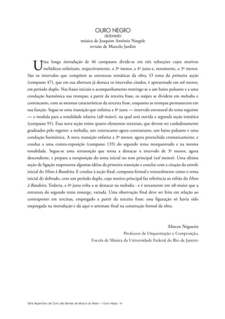 Série Repertório de Ouro das Bandas de Música do Brasil — Ouro Negro VI
OURO NEGRO
dobrado
música de Joaquim Antônio Naegele
revisão de Marcelo Jardim
Uma longa introdução de 46 compassos divide-se em três subseções cujos motivos
melódicos enfatizam, respectivamente, a 3ª menor, a 4ª justa e, novamente, a 3ª menor.
São os intervalos que compõem as estruturas temáticas da obra. O tema da primeira seção
(compasso 47), que em sua abertura já destaca os intervalos citados, é apresentado em sol menor,
em período duplo. Nas frases iniciais o acompanhamento restringe-se a um baixo pulsante e a uma
condução harmônica nas trompas; a partir da terceira frase, os naipes se dividem em melodia e
contracanto, com as mesmas características da terceira frase, enquanto as trompas permanecem em
sua função. Segue-se uma transição que enfatiza a 4ª justa — intervalo estrutural do tema seguinte
— e modula para a tonalidade relativa (sib maior), na qual será ouvida a segunda seção temática
(compasso 91). Essa nova seção reúne quatro elementos texturais, que devem ser cuidadosamente
graduados pelo regente: a melodia, um contracanto agora contrastante, um baixo pulsante e uma
condução harmônica. A nova transição enfatiza a 3ª menor, agora preenchida cromaticamente, e
conduz a uma contra-exposição (compasso 135) do segundo tema reorquestrado e na mesma
tonalidade. Segue-se uma retransição que torna a destacar o intervalo de 3ª menor, agora
descendente, e prepara a reexposição do tema inicial no tom principal (sol menor). Uma última
seção de ligação reapresenta algumas idéias da primeira transição e conclui com a citação da estrofe
inicial do Hino à Bandeira. E conduz à seção final, composta formal e texturalmente como o tema
inicial do dobrado, com um período duplo, cujo motivo principal faz referência ao refrão do Hino
à Bandeira. Todavia, a 4ª justa volta a se destacar na melodia - e é novamente em sib maior que a
estrutura do segundo tema ressurge, variada. Uma observação final deve ser feita em relação ao
contraponto em tercinas, empregado a partir da terceira frase: essa figuração só havia sido
empregada na introdução e dá aqui o arremate final na construção formal da obra.
Marcos Nogueira
Professor de Orquestração e Composição,
Escola de Música da Universidade Federal do Rio de Janeiro
 