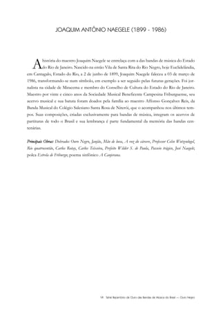 VII Série Repertório de Ouro das Bandas de Música do Brasil — Ouro Negro
JOAQUIM ANTÔNIO NAEGELE (1899 - 1986)
Ahistória do maestro Joaquim Naegele se entrelaça com a das bandas de música do Estado
do Rio de Janeiro. Nascido na então Vila de Santa Rita do Rio Negro, hoje Euclidelândia,
em Cantagalo, Estado do Rio, a 2 de junho de 1899, Joaquim Naegele faleceu a 03 de março de
1986, transformando-se num símbolo, em exemplo a ser seguido pelas futuras gerações. Foi jor-
nalista na cidade de Miracema e membro do Conselho de Cultura do Estado do Rio de Janeiro.
Maestro por vinte e cinco anos da Sociedade Musical Beneficente Campesina Friburguense, seu
acervo musical e sua batuta foram doados pela família ao maestro Affonso Gonçalves Reis, da
Banda Musical do Colégio Salesiano Santa Rosa de Niterói, que o acompanhou nos últimos tem-
pos. Suas composições, criadas exclusivamente para bandas de música, integram os acervos de
partituras de todo o Brasil e sua lembrança é parte fundamental da memória das bandas cen-
tenárias.
Principais Obras: Dobrados Ouro Negro, Janjão, Mão de luva, A voz do cárcere, Professor Celso Wotzenlogel,
Rio quatrocentão, Carlos Rotay, Carlos Teixeira, Prefeito Wilder S. de Paula, Passeio trágico, José Naegele;
polca Estrela de Friburgo; poema sinfônico A Canjerana.
 