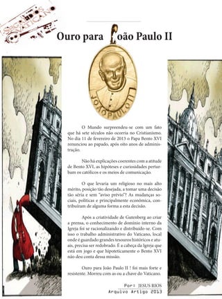 Ouro para
oão Paulo II
O Mundo surpreendeu-se com um fato
que há sete séculos não ocorria no Cristianismo.
No dia 11 de fevereiro de 2013 o Papa Bento XVI
renunciou ao papado, após oito anos de administração.
Não há explicações coerentes com a atitude
de Bento XVI, as hipóteses e curiosidades perturbam os católicos e os meios de comunicação.
O que levaria um religioso no mais alto
mérito, posição tão desejada, a tomar uma decisão
tão séria e sem “aviso prévio”? As mudanças sociais, políticas e principalmente econômica, contribuíram de alguma forma a esta decisão.
Após a criatividade de Gutenberg ao criar
a prensa, o conhecimento de domínio interno da
Igreja foi se racionalizando e distribuído-se. Com
isso o trabalho administrativo do Vaticano, local
onde é guardado grandes tesouros históricos e atuais, precisa ser redobrado. É a cabeça da Igreja que
está em jogo e que hipoteticamente o Bento XVI
não deu conta dessa missão.
Ouro para João Paulo II ! foi mais forte e
resistente. Morreu com as ou a chave do Vaticano.
Por: JESUS RIOS
-------------------------Arquivo Artigo 2013