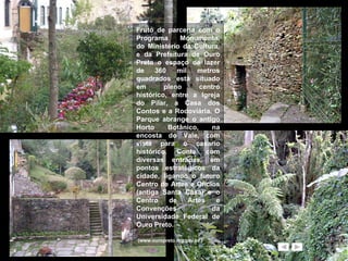 Fruto de parceria com o Programa Monumenta, do Ministério da Cultura, e da Prefeitura de Ouro Preto o espaço de lazer de 360 mil metros quadrados está situado em pleno centro histórico, entre a Igreja do Pilar, a Casa dos Contos e a Rodoviária. O Parque abrange o antigo Horto Botânico, na encosta do Vale, com vista para o casario histórico. Conta com diversas entradas, em pontos estratégicos da cidade, ligando o futuro Centro de Artes e Ofícios (antiga Santa Casa) e o Centro de Artes e Convenções da Universidade Federal de Ouro Preto.  (www.ouropreto.mg.gov.br ) 