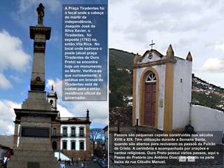 A Praça Tiradentes foi o local onde a cabeça do mártir da independência, Joaquim José da Silva Xavier, o Tiradentes,  foi exposta (1792) na, então,Vila Rica.  No local onde estivera o poste (atual praça Tiradentes de Ouro Preto) se encontra hoje um monumento ao Mártir. Verifica-se que curiosamente, a estátua em bronze de Tiradentes está de costas para a então residência oficial do governador.  Passos são pequenas capelas construídas nos séculos XVIII e XIX. Têm utilização durante a Semana Santa, quando são abertos para reviverem os passos da Paixão de Cristo. A cerimônia é acompanhada por orações e cantos religiosos. Ouro Preto possui vários passos, aqui o Passo do Pretório (ou Antônio Dias): localizado na parte baixa da rua Cláudio Manuel.  