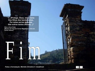 “ (...)Protege, Deus, estes lares Dos filhos dos bandeirantes, Por estas serras gigantes São outros tantos altares(...)” Hino a Ouro Preto (Música de Augusto Correa Magalhães e letra de Carlos Veloso)  Fotos e formatação: Michèle Christine V. Godefroid F i m 