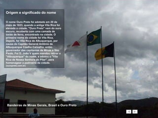 Bandeiras de Minas Gerais, Brasil e Ouro Preto Origem e significado do nome O nome Ouro Preto foi adotado em 20 de maio de 1823, quando a antiga Vila Rica foi elevada a cidade. "Ouro Preto" vem do ouro escuro, recoberto com uma camada de óxido de ferro, encontrado na cidade. O primeiro nome da cidade foi Vila Rica. Depois, foi Vila Rica de Albuquerque, por causa do Capitão General Antônio de Albuquerque Coelho Carvalho, então governador das capitanias de Minas e São Paulo. Foi D. João V quem mandou retirar o "Albuquerque" do nome, e adotou o "Vila Rica de Nossa Senhora do Pilar", para homenagear a padroeira da cidade.  (ouropreto.com.br) 