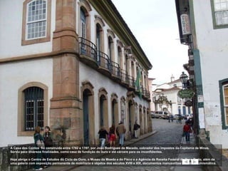 A Casa dos Contos  foi construída entre 1782 e 1787, por João Rodrigues de Macedo, cobrador dos impostos da Capitania de Minas. Serviu para diversos finalidades, como casa de fundição do ouro e até cárcere para os inconfidentes. Hoje abriga o Centro de Estudos do Ciclo do Ouro, o Museu da Moeda e do Fisco e a Agência da Receita Federal de Ouro Preto, além de uma galeria com exposição permanente de mobiliário e objetos dos séculos XVIII e XIX, documentos manuscritos e mostra numismática.  