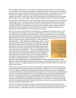 Illinois, Michigan and Wisconsin. It guarantees the inhabitants trial by jury, the writ of habeas corpus,
etc. But it also contains some general principles: among these are that schools (it doesn’t say whether
public or private, so we will assume both) will “forever be encouraged.” Why? Because, in the words of
the Ordinance, “Religion, morality, and knowledge [are] necessary to good government and the
happiness of mankind.” Said another way, schools should convey to their students not only knowledge,
but also religion and morality. Egads! Schools teaching religion and morality? Blasphamy, they say!
As to the Articles of Confederation, it is generally (though not universally) accepted that the Constitution
replaced them, in toto. In any case, there are principles contained in the Articles that I think should
remain binding today. One of them is found in Article 2, which proclaims that: “Each state retains its
sovereignty, freedom, and independence, and every power, jurisdiction, and right, which is not by this
Confederation expressly delegated to the United States, in Congress assembled.” Basically this is a
prestatement of the Constitution’s 10th
Amendment (or vice versa).
Let’s turn once again to the Declaration of Independence; according to one authority, there are more
than 100 Supreme Court opinions that mention the Declaration (I’ve not counted them). One of the
most significant was Re Slaughter-House Cases (1872). There the Court had this to say: “The right of a
State to regulate the conduct of its citizens is undoubtedly a very broad and extensive one, and not to be
lightly restricted. But there are certain fundamental rights which this right of regulation cannot infringe.
It may prescribe the manner of their exercise, but it cannot subvert the
rights themselves…. [T]he Declaration of Independence, which … was the
first political act of the American people in their independent sovereign
capacity, lays the foundation of our National existence upon this broad
proposition: ‘That all men are created equal; that they are endowed by
their Creator with certain inalienable rights; that among these are life,
liberty, and the pursuit of happiness…’ These are the fundamental rights
which can only be taken away by due process of law, and which can only
be interfered with, or the enjoyment of which can only be modified, by
lawful regulations necessary or proper for the mutual good of all; and
these rights, I contend, belong to the citizens of every free government.”
Although the preceding sentiment is in the dissenting opinion of
Associate Justice Joseph Bradley, he clearly believed the Declaration established fundamental legal
rights that cannot be infringed except by due process of law – a pretty strong statement (in a later case,
Allgeyer v. Louisana, the majority thought well enough of Bradley’s statement to quote it and use it to
support their position).
It took a short twenty-five years to transform the Declaration of Independence (at least in the eyes of
the Supreme Court) from vital organic law to mere principle. In Gulf, C. & S. F. R. CO. v. Ellis (1897), the
Court said: “While such declaration of principles (referring to the life, liberty and pursuit of happiness
clause of the Declaration) may not have the force of organic law, or be made the basis of judicial decision
as to the limits of right and duty, and while in all cases reference must be had to the organic law of the
nation for such limits, yet the latter (i.e., the Constitution) is but the body and the letter of which the
former (i.e., the Declaration) is the thought and the spirit, and it is always safe to read the letter of the
constitution in the spirit of the Declaration of Independence. No duty rests more imperatively upon the
courts than the enforcement of those constitutional provisions intended to secure that equality of rights
which is the foundation of free government.”
The 1872 Court saw the Declaration as organic law even before the document was listed in the U.S.
Code as such; while the 1897 Court, after 20 years of the Declaration being listed as organic law, did not.
Why the change? It is impossible to know for sure without additional research, but the answer may
 