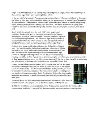 simply be that the 1897 Court was a completely different group of judges, and by then sea changes in
the American legal theory were beginning to take effect.
By the late 1800’s, “progressives” were assuming positions of great influence in the fabric of American
life. Many of them were beginning to look askance at the whole concept of “natural rights” sourced in
an omniscient God. They preferred instead to vest government with the role of creating and granting
rights. This was (and is) the idea behind “Legal Positivism,” the theory that all law, including rights-
based law, is a human construct and originates nowhere else; certainly not in an unseen, faith-based
God.
Nearly all U.S. law schools since the early 1900’s have taught Legal
Positivism, thanks to the work of H.L.A. Hart, its main theorist. Adding
Hart’s efforts to those of Dean Christopher Columbus Langdell of Harvard
Law School (who originated the Case Method of legal study) we find our
situation today where the whole concept of natural law (which Jefferson
relied on) has been nearly completely extinguished from legal theory.
Certainly some today would not want to view the Declaration as Organic
Law. They are offended by the Declaration’s blatant references to God as
the origin of our rights, preferring instead to invest government with that
role. But there is one important thing we must remember about legal
positivism: what government grants it also has the power to take away,
including our rights. So fine, if you prefer to believe your rights come from your government, run with
it. Clearly you see a government you think you can trust, right? I prefer to view my rights as unalienable
and originating in an all-powerful, transcendent and immutable Creator God.
I say we restore the Declaration, the Articles of Confederation and the Northwest
Ordinance to their rightful place in the minds of Americans as part of the Organic
Law of the United States. The documents already have that legal status, we need
to restore them culturally. Let’s study these documents with the same diligence
and give them the same respect we do the Constitution. And maybe, j ust maybe,
we will see a resurgence of people insisting on their rights, their unalienable rights,
once again.
Those who would like more information on this subject should read: “Four Pillars of
Constitutionalism – the Organic Laws of the United States,” by Richard H. Cox
© 2013 The Constitution Leadership Initiative, Inc. This essay first appeared in the Yorktown Crier-
Poquoson Post on 15 and 22 August 2013. Reproduction for non-profit purposes is hereby given.
 