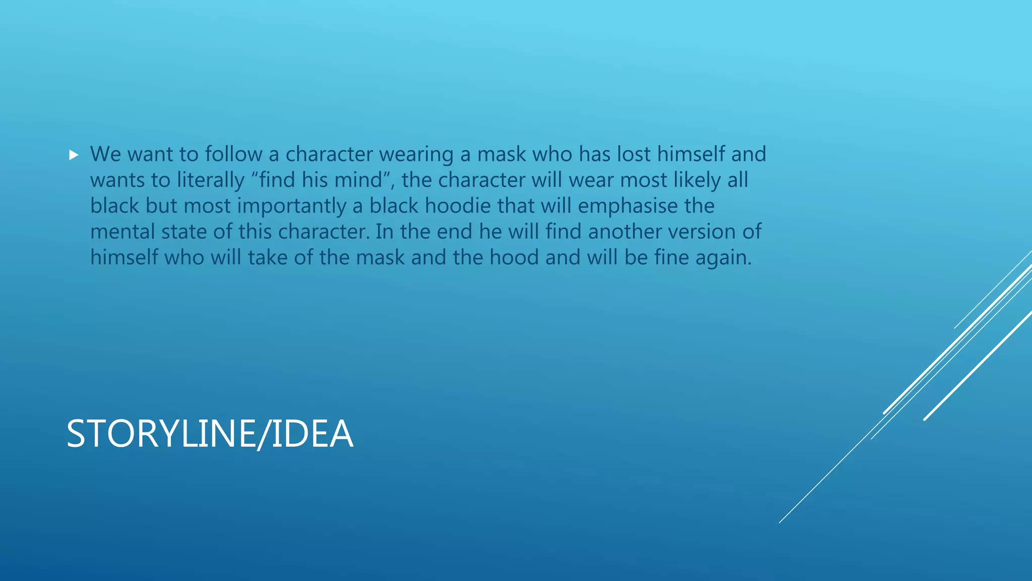 STORYLINE/IDEA
 We want to follow a character wearing a mask who has lost himself and
wants to literally “find his mind”, the character will wear most likely all
black but most importantly a black hoodie that will emphasise the
mental state of this character. In the end he will find another version of
himself who will take of the mask and the hood and will be fine again.
 