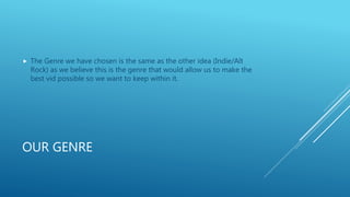 OUR GENRE
 The Genre we have chosen is the same as the other idea (Indie/Alt
Rock) as we believe this is the genre that w...