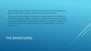 THE BAND/SONG
 The band we have chosen is The pixies, they are an alt rock band from
Boston, USA, who formed in 1986 and ...