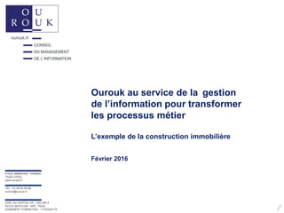 Ourouk au service de la gestion
de l’information pour transformer
les processus métier
L’exemple de la construction immobilière
Février 2016
5 RUE AMBROISE THOMAS
75009 PARIS
www.ourouk.fr
TÉL : 01 44 82 09 99
ourouk@ourouk.fr
SARL AU CAPITAL DE 1 000 000 €
RCS B 387472160 - APE 7022Z
AGRÉMENT FORMATION : 11753245175
 