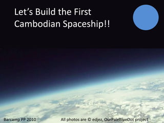Let’s Build the First Cambodian Spaceship!! Let’s Design the first Cambodian Spaceship!!! Barcamp PP 2010               All photos are © edjez, OurPaleBlueDot project 