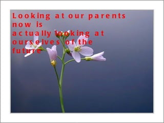 Looking at our parents now is actually looking at ourselves of the future 