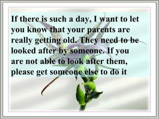 If there is such a day, I want to let you know that your parents are really getting old. They need to be looked after by someone. If you are not able to look after them, please get someone else to do it 