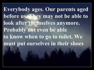 Everybody ages. Our parents aged before us. They may not be able to look after themselves anymore. Probably not even be able to know when to go to toilet. We must put ourselves in their shoes 