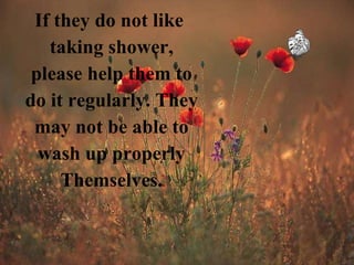 If they do not like  taking shower, please help them to do it regularly. They may not be able to wash up properly Themselves. 