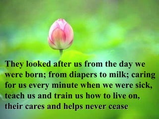 They looked after us from the day we were born; from diapers to milk; caring for us every minute when we were sick, teach us and train us how to live on , their cares and helps never cease  