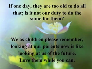 If one day, they are too old to do all that; is it not our duty to do the same for them? We as children please remember, looking at our parents now is like looking at us of the future. Love them while you can. 