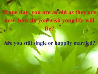 If one day, you are as old as they are now, how do you wish your life will Be? Are you still single or happily married? 