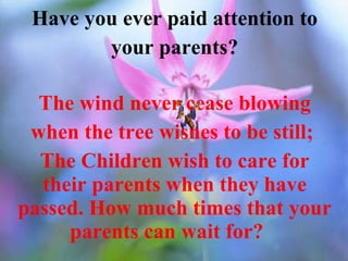 Have you ever paid attention to your parents? The wind never cease blowing when the tree wishes to be still;  The Children wish to care for their parents when they have passed. How much times that your parents can wait for?  