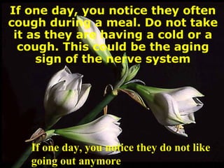 If one day, you notice they often cough during a meal. Do not take it as they are having a cold or a cough. This could be the aging sign of the nerve system If one day, you notice they do not like going out anymore 