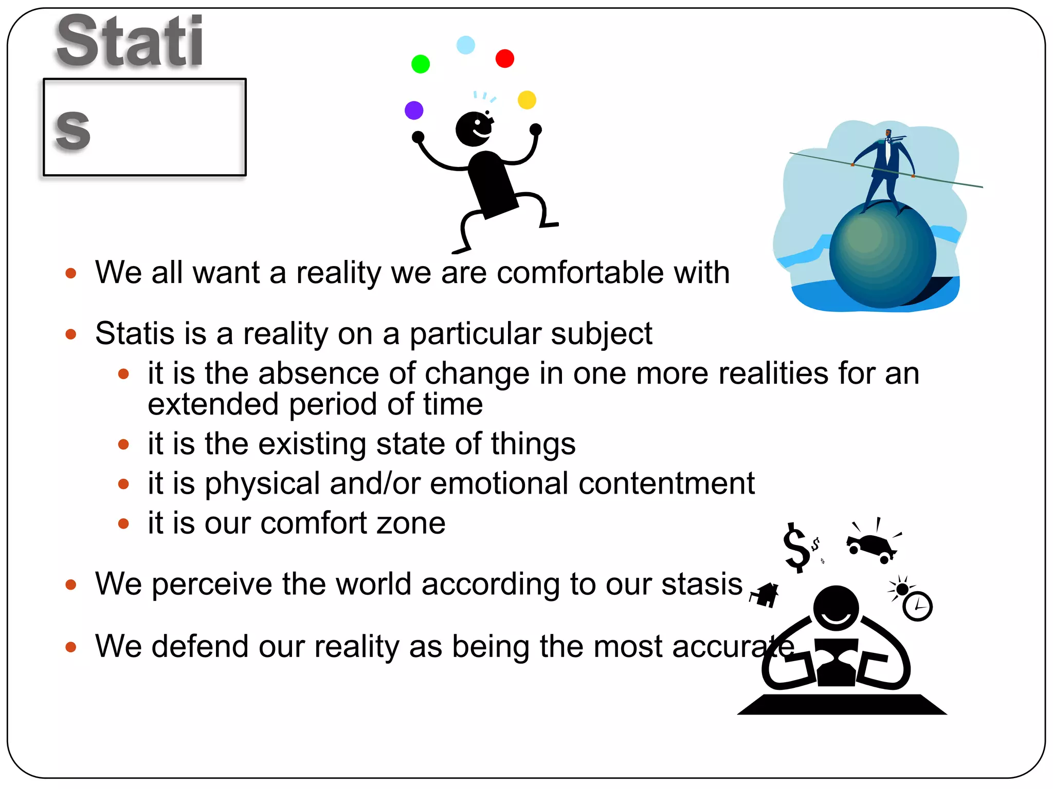 Stati
s
 We all want a reality we are comfortable with

 Statis is a reality on a particular subject
    it is the absence of change in one more realities for an
     extended period of time
    it is the existing state of things
    it is physical and/or emotional contentment
    it is our comfort zone

 We perceive the world according to our stasis

 We defend our reality as being the most accurate
 