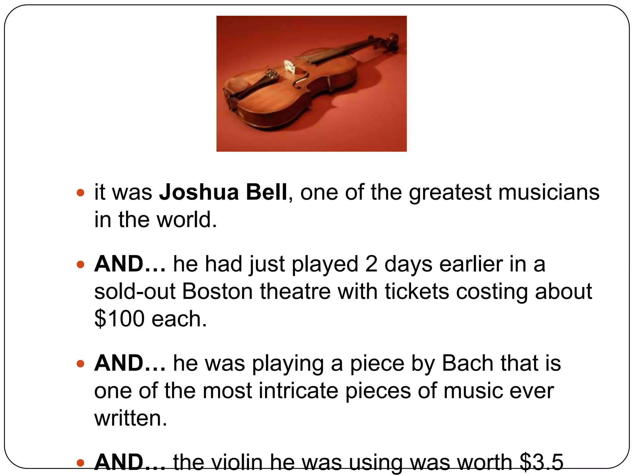  it was Joshua Bell, one of the greatest musicians
 in the world.
 AND… he had just played 2 days earlier in a
 sold-out Boston theatre with tickets costing about
 $100 each.
 AND… he was playing a piece by Bach that is
 one of the most intricate pieces of music ever
 written.
 AND… the violin he was using was worth $3.5
 