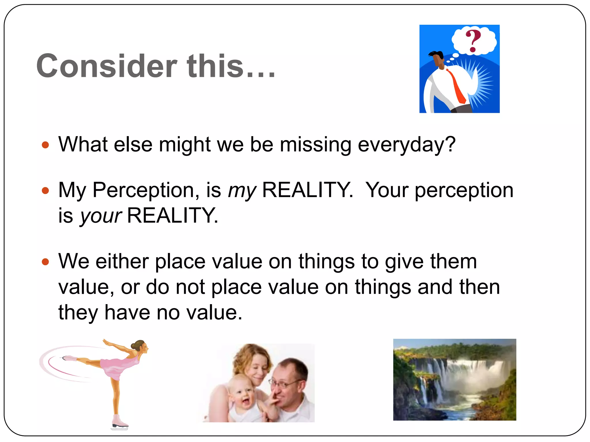 Consider this…

 What else might we be missing everyday?

 My Perception, is my REALITY. Your perception
 is your REALITY.

 We either place value on things to give them
 value, or do not place value on things and then
 they have no value.
 