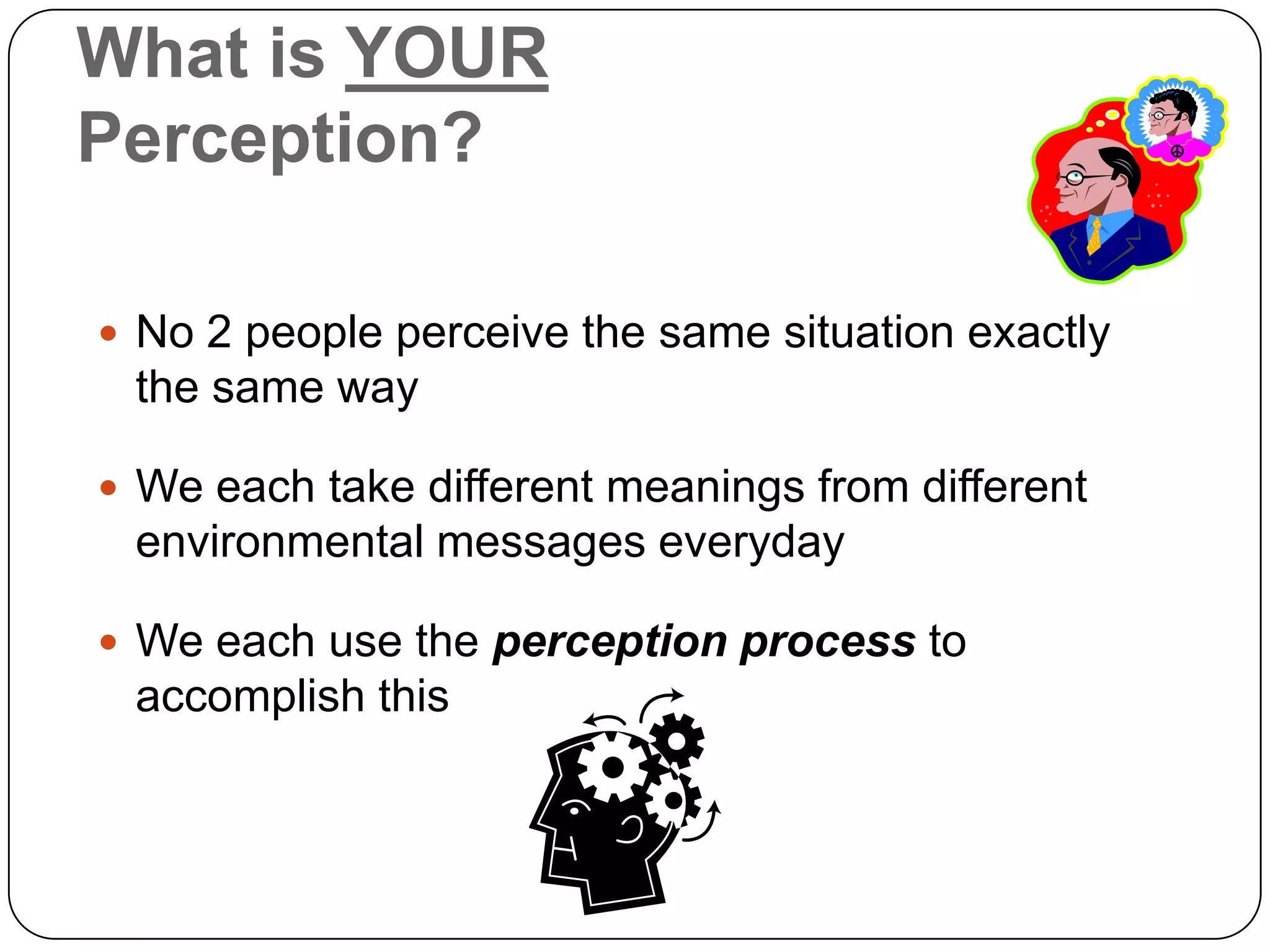 What is YOUR
Perception?

 No 2 people perceive the same situation exactly
 the same way

 We each take different meanings from different
 environmental messages everyday

 We each use the perception process to
 accomplish this
 