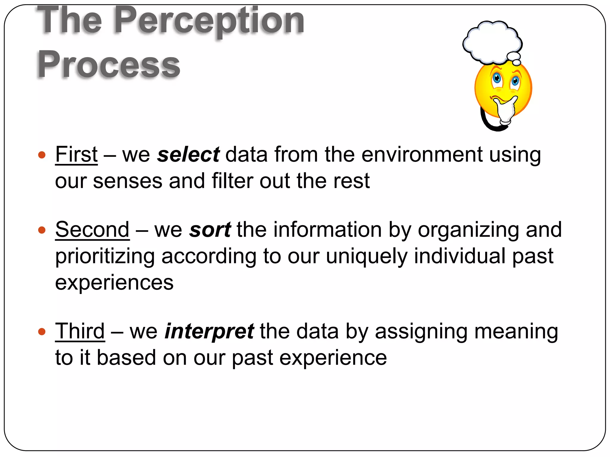 The Perception
Process

 First – we select data from the environment using
 our senses and filter out the rest

 Second – we sort the information by organizing and
 prioritizing according to our uniquely individual past
 experiences

 Third – we interpret the data by assigning meaning
 to it based on our past experience
 