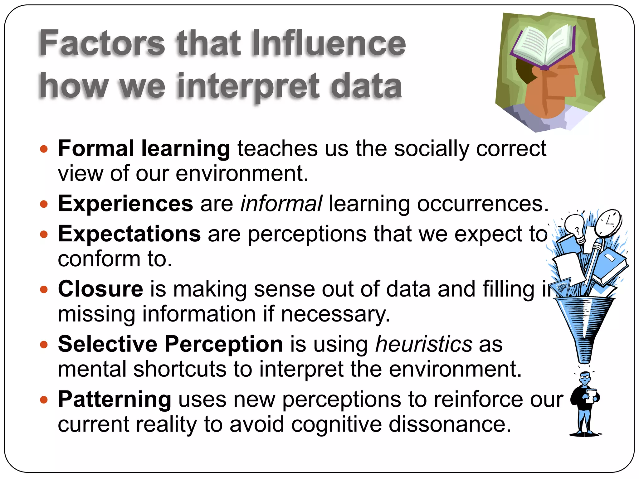 Factors that Influence
how we interpret data
 Formal learning teaches us the socially correct
    view of our environment.
   Experiences are informal learning occurrences.
   Expectations are perceptions that we expect to
    conform to.
   Closure is making sense out of data and filling in
    missing information if necessary.
   Selective Perception is using heuristics as
    mental shortcuts to interpret the environment.
   Patterning uses new perceptions to reinforce our
    current reality to avoid cognitive dissonance.
 