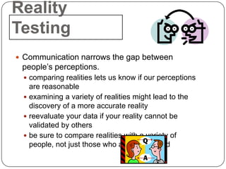 Reality
Testing
 Communication narrows the gap between
 people’s perceptions.
  comparing realities lets us know if our perceptions
   are reasonable
  examining a variety of realities might lead to the
   discovery of a more accurate reality
  reevaluate your data if your reality cannot be
   validated by others
  be sure to compare realities with a variety of
   people, not just those who are like-minded
 