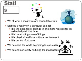 Stati
s
 We all want a reality we are comfortable with

 Statis is a reality on a particular subject
    it is the absence of change in one more realities for an
     extended period of time
    it is the existing state of things
    it is physical and/or emotional contentment
    it is our comfort zone

 We perceive the world according to our stasis

 We defend our reality as being the most accurate
 