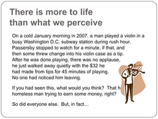 There is more to life
than what we perceive
On a cold January morning in 2007, a man played a violin in a
busy Washington D.C. subway station during rush hour.
Passersby stopped to watch for a minute, if that, and
then some threw change into his violin case as a tip.
After he was done playing, there was no applause,
he just walked away quietly with the $32 he
had made from tips for 45 minutes of playing.
No one had noticed him leaving.

If you had seen this, what would you think? That he is a
homeless man trying to earn some money, right?

So did everyone else. But, in fact…
 