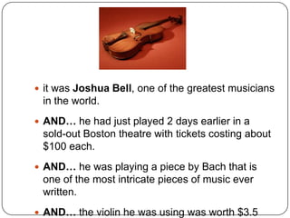  it was Joshua Bell, one of the greatest musicians
 in the world.
 AND… he had just played 2 days earlier in a
 sold-out Boston theatre with tickets costing about
 $100 each.
 AND… he was playing a piece by Bach that is
 one of the most intricate pieces of music ever
 written.
 AND… the violin he was using was worth $3.5
 