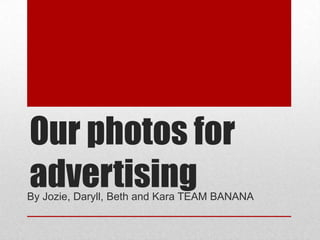Our photos for
advertising
By Jozie, Daryll, Beth and Kara TEAM BANANA
 