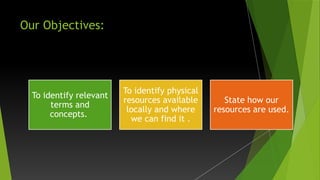 Our Objectives:
To identify relevant
terms and
concepts.
To identify physical
resources available
locally and where
we can find it .
State how our
resources are used.
 