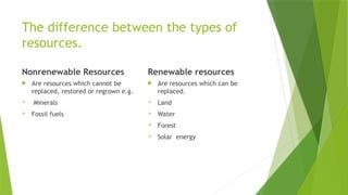 The difference between the types of
resources.
Nonrenewable Resources
 Are resources which cannot be
replaced, restored or regrown e.g.
 Minerals
 Fossil fuels
Renewable resources
 Are resources which can be
replaced.
 Land
 Water
 Forest
 Solar energy
 