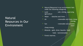 Natural
Resources in Our
Environment
 Natural Resources in our environment falls
under the following categories:
 Land - soil, mining, quarrying,
agriculture
 Water - beaches and rivers.
 Air - renewable and clean cheap
energy.
 Sun - renewable and provides
clean
cheap energy.
 Minerals - gold, silver, bauxite, fossil
fuels – nonrenewable.
 Forest reserves.
 