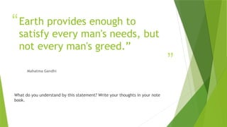 “
”
Earth provides enough to
satisfy every man's needs, but
not every man's greed.”
Mahatma Gandhi
What do you understand by this statement? Write your thoughts in your note
book.
 