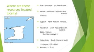 Where are these
resources located
locally?
 Blue Limestone – Northern Range
 Yellow Limestone – Southern and
Central
Trinidad.
 Gypsum – North Western Trinidad.
 Petroleum – South West and South
Eastern
Coast, Claxton
Bay, Guayaguayare.
 Natural Gas – South West and South
East coast of Trinidad.
 Asphalt – La Brea
 