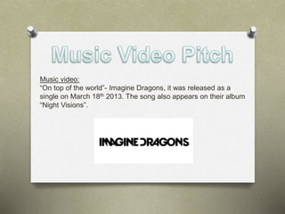 Music video: 
“On top of the world”- Imagine Dragons, it was released as a 
single on March 18th 2013. The song also appears on their album 
“Night Visions”. 
 